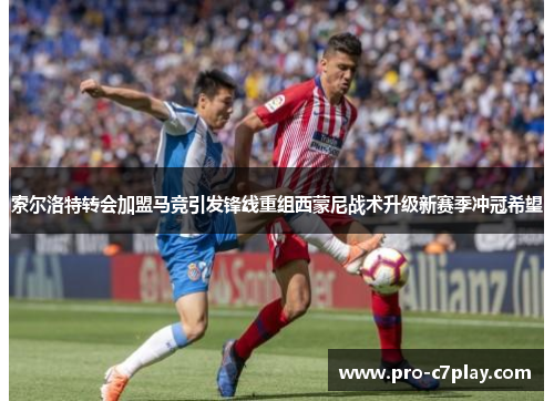 索尔洛特转会加盟马竞引发锋线重组西蒙尼战术升级新赛季冲冠希望