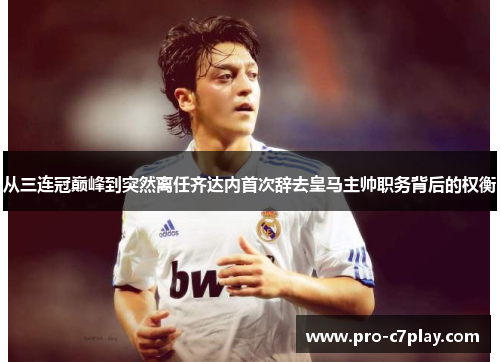 从三连冠巅峰到突然离任齐达内首次辞去皇马主帅职务背后的权衡